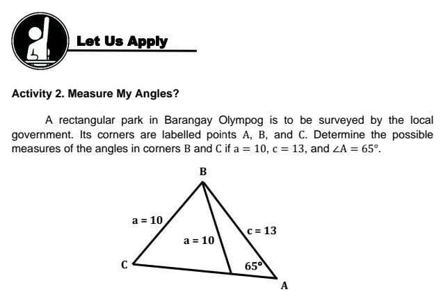 Let Us Apply
Activity 2. Measure My Angles?
A rectangular park in Barangay Olympog is to be surveyed by the local
government. Its corners are labelled points A, B, and C. Determine the possible
measures of the angles in corners B and C if a = 10, c = 13, and ZA = 65°.
%3D
B
a = 10
c= 13
a = 10
C
650
A
