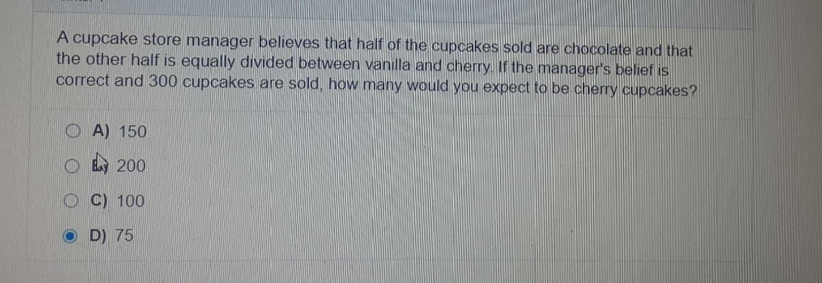 A cupcake store manager believes that half of the cupcakes sold are chocolate and that
the other half is equally divided between vanilla and oherry. If the manager's belief is
correct and 300 cupcakes are sold, how many would you expect to be cherry cupcakes?
A) 150
200
C) 100
D) 75
