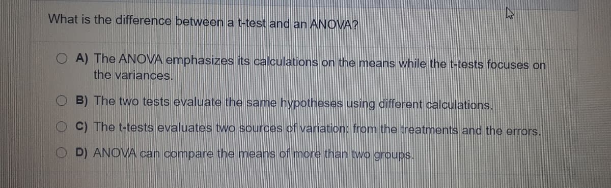 What is the difference between a t-test and an ANOVA?
A) The ANOVA emphasizes its calculations on the means while the t-tests focuses on
the variances.
B) The two tests evaluate the same hypotheses using different calculations.
C) The t-tests evaluates two sources of variation: from the treatments and the errors.
D) ANOVA can compare the means of more than two groups.
