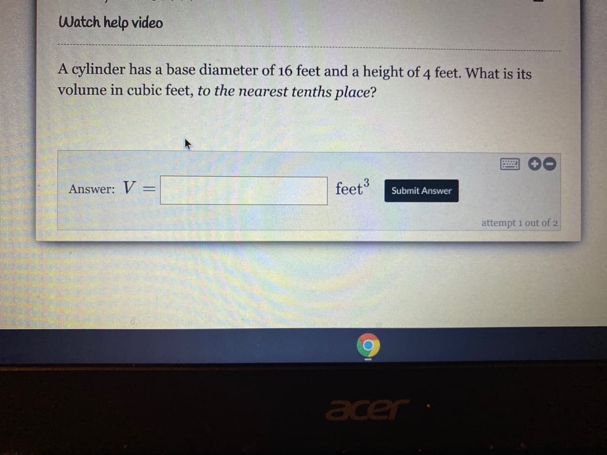 Watch help video
A cylinder has a base diameter of 16 feet and a height of 4 feet. What is its
volume in cubic feet, to the nearest tenths place?
Answer: V =
feet
%3D
Submit Answer
attempt 1 out of 2
acer
