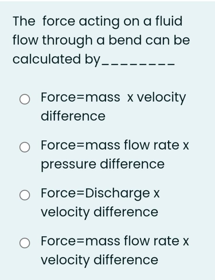 The force acting on a fluid
flow through a bend can be
calculated by_.
O Force=mass x velocity
difference
Force=mass flow rate x
pressure difference
O Force=Discharge x
velocity difference
O Force=mass flow rate x
velocity difference
