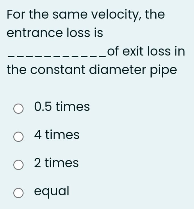 For the same velocity, the
entrance loss is
_of exit loss in
the constant diameter pipe
O 0.5 times
O 4 times
O 2 times
O equal
