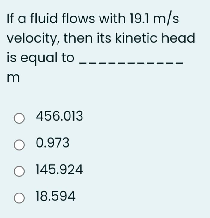 If a fluid flows with 19.1 m/s
velocity, then its kinetic head
is equal to
m
O 456.013
O 0.973
O 145.924
O 18.594
