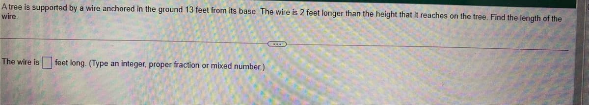 A tree is supported by a wire anchored in the ground 13 feet from its base. The wire is 2 feet longer than the height that it reaches on the tree. Find the length of the
wire.
The wire is
feet long. (Type an integer, proper fraction or mixed number.)
