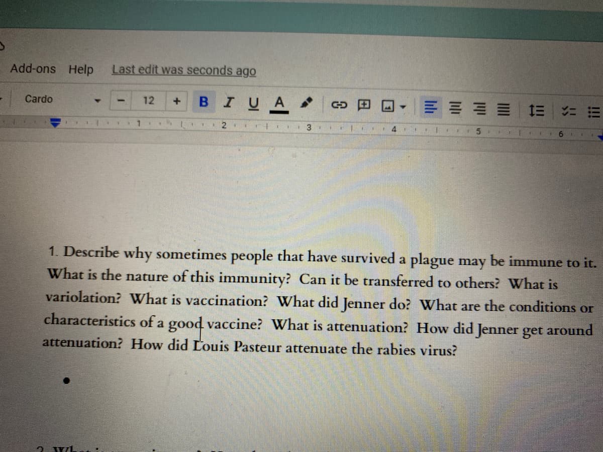Add-ons Help
Last edit was seconds ago
Cardo
IUA
12
三 三ニ带
2
3
+1.
14
1. Describe why sometimes people that have survived a plague may be immune to it.
What is the nature of this immunity? Can it be transferred to others? What is
variolation? What is vaccination? What did Jenner do? What are the conditions or
characteristics of a good vaccine? What is attenuation? How did Jenner get around
attenuation? How did Louis Pasteur attenuate the rabies virus?
售/1
