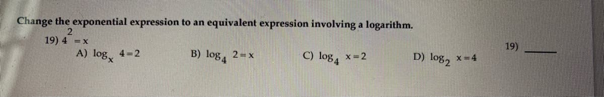 Change the exponential expression to an equivalent expression involving a logarithm.
19) 4 =x
19)
A) log 4=2
B) log, 2=x
C) log, x=2
D) log2
x =4

