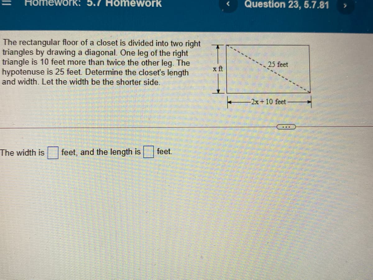 Homewori
5.7 Homework
Question 23, 5.7.81
The rectangular floor of a closet is divided into two right
triangles by drawing a diagonal. One leg of the right
triangle is 10 feet more than twice the other leg. The
hypotenuse is 25 feet. Determine the closet's length
and width. Let the width be the shorter side.
25 feet
x ft
2x+10 feet
The width is
feet, and the length is
feet.
