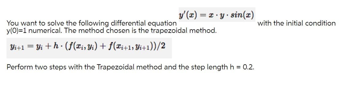 y'(x) = x · y · sin(x)
You want to solve the following differential equation
y(0)=1 numerical. The method chosen is the trapezoidal method.
with the initial condition
Yi+1 = Yi +h · (f(¤;, Yi) + f(x;+1; Yi+1))/2
Perform two steps with the Trapezoidal method and the step length h = 0.2.
