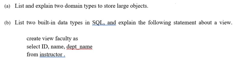 (a) List and explain two domain types to store large objects.
(b) List two built-in data types in SQL, and explain the following statement about a view.
create view faculty as
select ID, name, dept name
from instructor .
