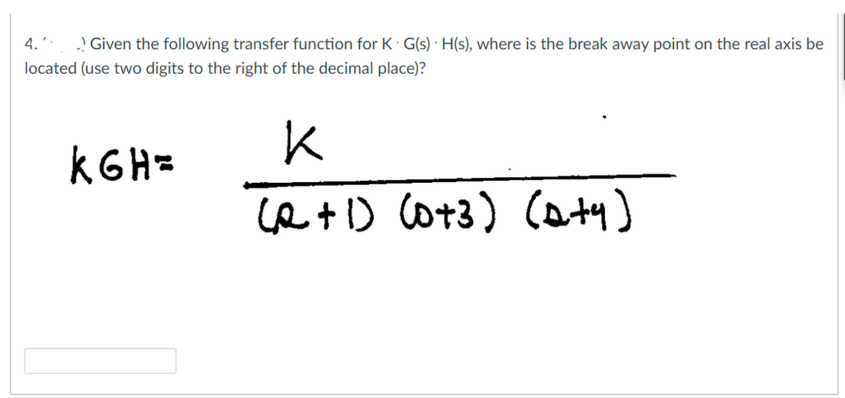 4.'-
Given the following transfer function for K. G(s)H(s), where is the break away point on the real axis be
located (use two digits to the right of the decimal place)?
к
KG H=
(2+1) (0+3) (Q+y)