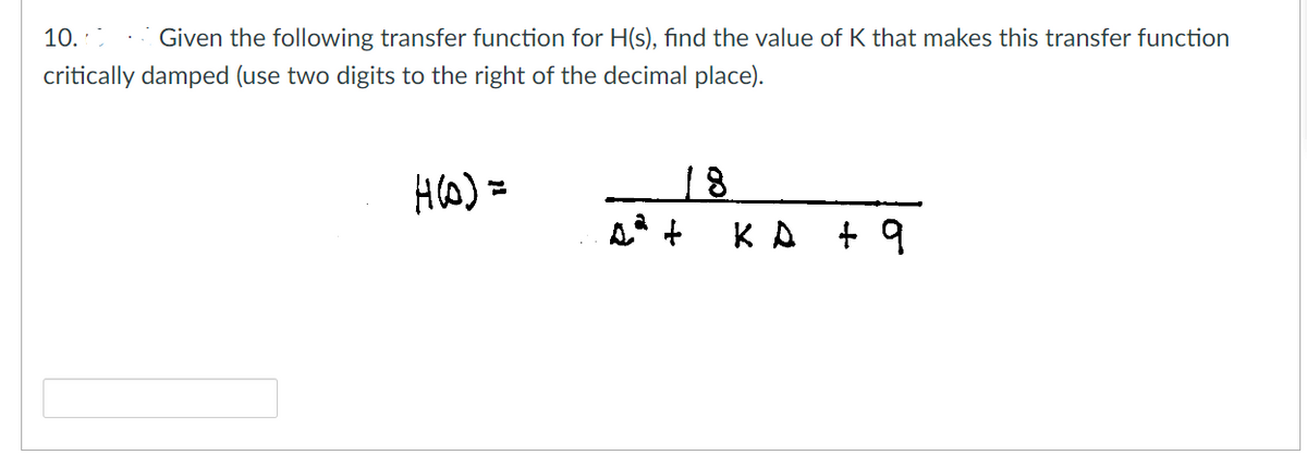 10.0 Given the following transfer function for H(s), find the value of K that makes this transfer function
critically damped (use two digits to the right of the decimal place).
H(D) =
KA + 9