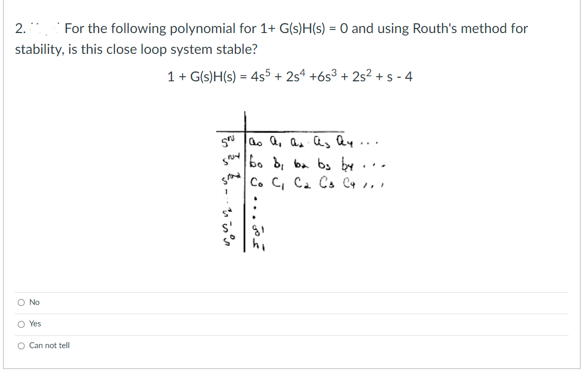 2. For the following polynomial for 1+ G(s)H(s) = 0 and using Routh's method for
stability, is this close loop system stable?
1 + G(s)H(s) = 4s5 + 2s4 +6s³ + 2s² + s-4
O No
O Yes
O Can not tell
gru
S'
grand
1
со а, ан аз Оч
عم
...
ن
ف
3
bo b, ba bs by
Co C₁ C₂ C3 C4 1,1