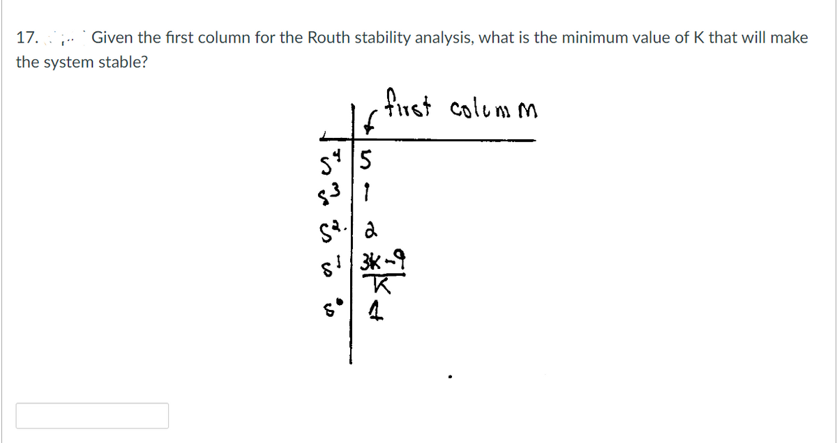 17.
Given the first column for the Routh stability analysis, what is the minimum value of K that will make
the system stable?
first columm
S45
3|1
S.
St
D
2
3K-9
st