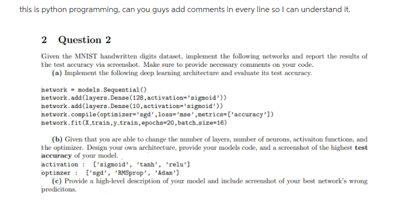 this is python programming, can you guys add comments in every line so I can understand it.
2 Question 2
Given the MNIST handwritten digits dataset, implement the following networks and report the results of
the test accuracy via screenshot. Make sure to provide necessary comments on your code.
(a) Implement the following deep learning architecture and evaluate its test accuracy.
network models.Sequential()
network.add(layers.Dense (128, activation='sigmoid'))
network.add(layers. Dense (10, activation='sigmoid'))
network.compile (optimizer=sgd',loss='mse', metrics=['accuracy'])
network.fit (X_train, y_train, epochs-20, batch_size=16)
(b) Given that you are able to change the number of layers, number of neurons, activaiton functions, and
the optimizer. Design your own architecture, provide your models code, and a screenshot of the highest test
accuracy of your model.
activation ['sigmoid', 'tanh', 'relu']
:
optimzer
['sgd', 'RMSprop', 'Adam']
(c) Provide a high-level description of your model and include screenshot of your best network's wrong
predicitons.
