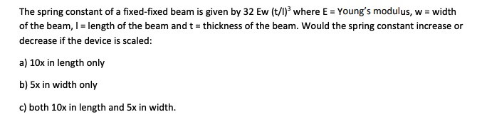 The spring constant of a fixed-fixed beam is given by 32 Ew (t/1)³ where E = Young's modulus, w = width
of the beam, I = length of the beam and t = thickness of the beam. Would the spring constant increase or
decrease if the device is scaled:
a) 10x in length only
b) 5x in width only
c) both 10x in length and 5x in width.