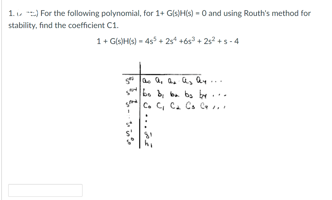 1.) For the following polynomial, for 1+ G(s)H(s) = 0 and using Routh's method for
stability, find the coefficient C1.
1 + G(s)H(s) = 4s5 + 2s4 +6s³ + 2s² + s-4
sri 100 а, ал аз ан
bo b, ba bs by
Smy
grond
م ... ل ف 3
Co C₁ C₂ C3 C4 1,1