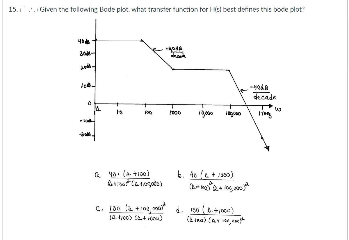 15.
..) Given the following Bode plot, what transfer function for H(s) best defines this bode plot?
4018
30d8-
2008.
1000-
-10
6
-2018.
14
a
10
d
100
40. (A +100)
(+100) (A+109000)
-20dB
decade
C₁ 100 (1 +100,000) 2
(2 +100) (A+1000)
1000 18,000
IF
d.
00000
6. 40 (1 +1000)
(A+100)ª(2+ 100,000)2
.-40dB
de cade
100 (A+1000)
(D+100) (A+ 100, 000) d
i meg
W