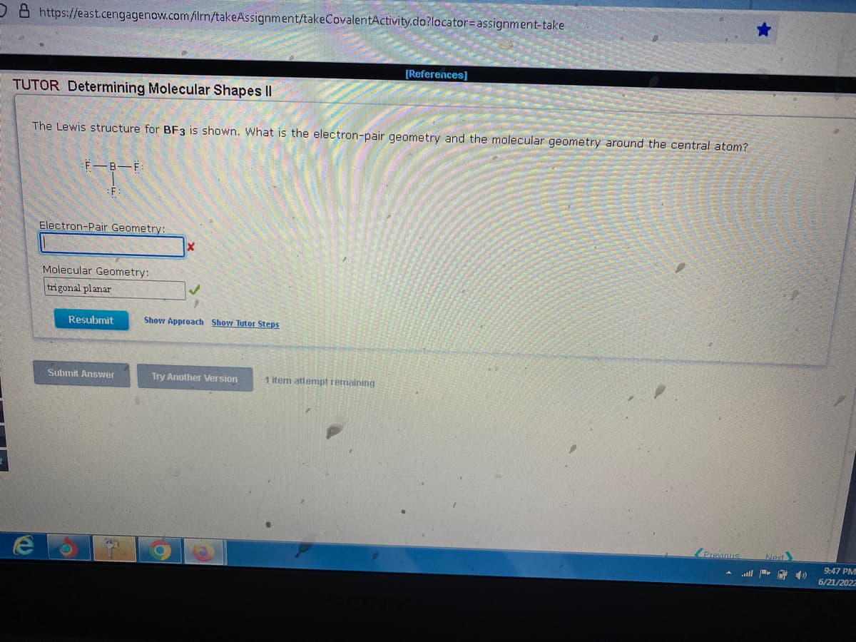 O & https://east.cengagenow.com/ilrn/takeAssignment/takeCovalentActivity.do?locator-assignment-take
[References]
TUTOR Determining Molecular Shapes II
The Lewis structure for BF3 is shown. What is the electron-pair geometry and the molecular geometry around the central atom?
F.
T
Electron-Pair Geometry:
Molecular Geometry:
trigonal planar
Resubmit
Show Approach Show Tutor Steps
Submit Answer
Try Another Version
Previous
1 item attempt remaining
Next
4)
9:47 PM
6/21/2022