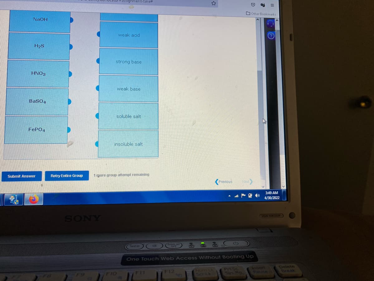 NaOH
H₂S
HNO3
BaSO4
FePO4
Submit Answer
Retry Entire Group
FB
-assignment-take
weak acid
strong base
weak base
soluble salt
insoluble salt
1 mpore group attempt remaining
SONY
F10
Previous
Next
Other Bookmarks
WEB K
DISPLAY
an
OFF
One Touch Web Access Without Booting Up
F12
Prt. Sc
5693
A
3:49 AM
4/30/2022
VGN-NW350F