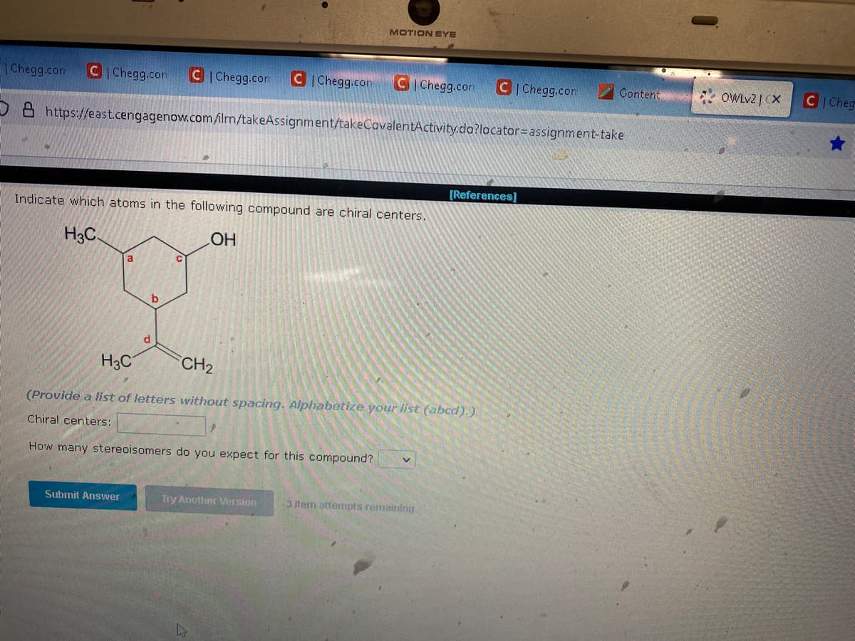 Chegg.com C|Chegg.com C|Chegg.com C|Chegg.com CIChegg.com C| Chegg.com
O8 https://east.cengagenow.com/ilrn/takeAssignment/takeCovalentActivity.do?locator=assignment-take
Indicate which atoms in the following compound are chiral centers.
H3C.
OH
a
Submit Answer
MOTION EYE
b
H3C
CH₂
(Provide a list of letters without spacing. Alphabetize your list (abcd).)
Chiral centers:
How many stereoisomers do you expect for this compound? v
Try Another Version
[References]
3 item attempts remaining
Content
*OWLv2 | CX
C Cheg