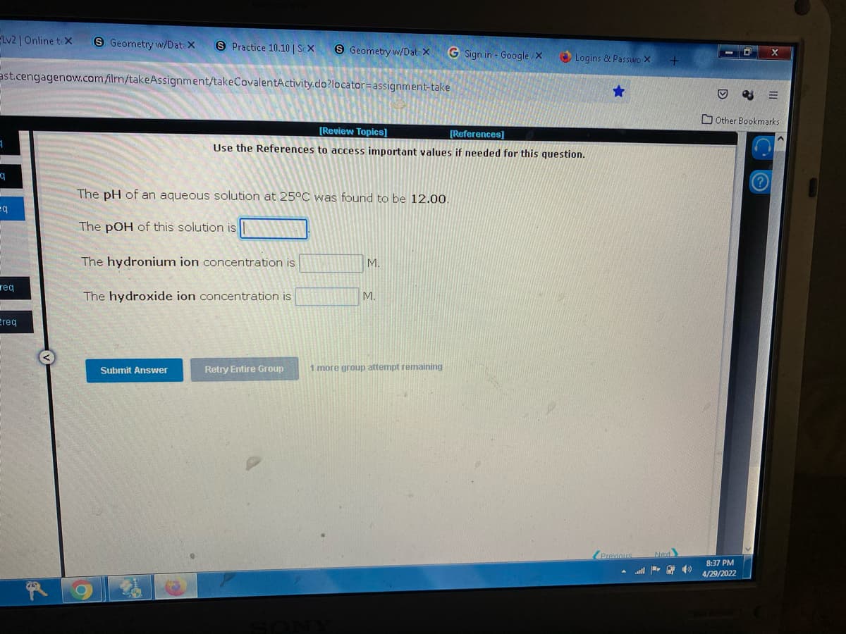 Lv2 | Online tex S Geometry w/DateX S Practice 10.10 | Sex
S Geometry w/Dat X
G Sign in - Google/X
ast.cengagenow.com/ilrn/takeAssignment/takeCovalentActivity.do?locator=assignment-take
[Review Topics]
[References]
1
Use the References to access important values if needed for this question.
The pH of an aqueous solution at 25°C was found to be 12.00.
=q
The pOH of this solution is
The hydronium ion concentration is
M.
reg
The hydroxide ion concentration is
Ereq
Submit Answer
Retry Entire Group
M.
1 more group attempt remaining
Logins & Passwo X
Previous
+
Next
E
Other Bookmarks
8:37 PM
4/29/2022