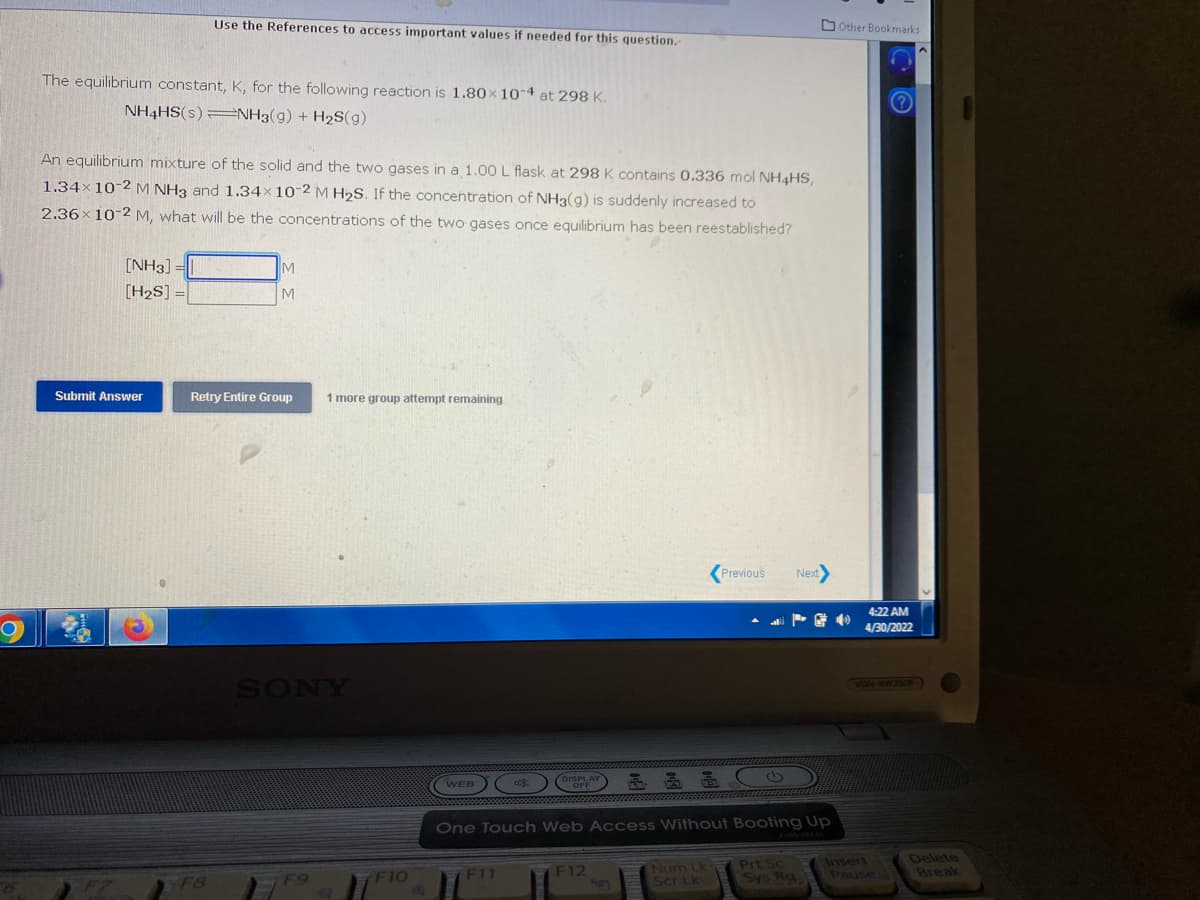 Use the References to access important values if needed for this question.-
The equilibrium constant, K, for the following reaction is 1.80 x 10-4 at 298 K.
NH4HS(s) NH3(9) + H₂S(g)
An equilibrium mixture of the solid and the two gases in a 1.00 L flask at 298 K contains 0.336 mol NH4HS,
1.34× 10-2 M NH3 and 1.34× 10-2 M H₂S. If the concentration of NH3(g) is suddenly increased to
2.36x 10-2 M, what will be the concentrations of the two gases once équilibrium has been reestablished?
M
[NH3] =
[H₂S] =
M
Retry Entire Group
1 more group attempt remaining
Previous
Next>
DISPLAY
WEB
One Touch Web Access Without Booting Up
Prt Sc
Insert
F11
F12
Numn Lk
Scr Lk
Sys Ra
Submit Answer
F8
SONY
F10
B
Other Bookmarks
?
40
4:22 AM
4/30/2022
VGN-NW35OF
Pause
Delete
Break