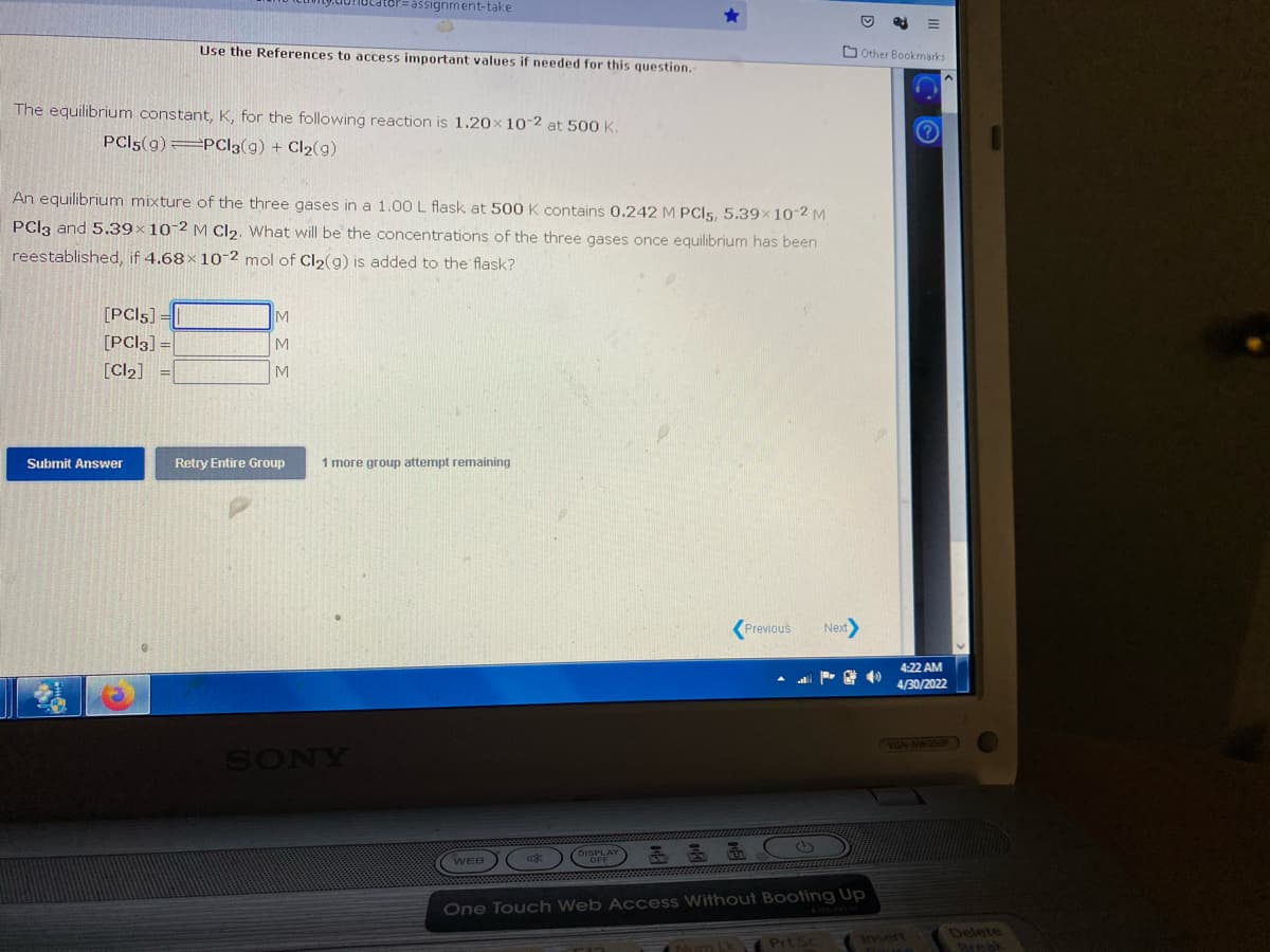 cator=assignment-take
Use the References to access important values if needed for this question.
The equilibrium constant, K, for the following reaction is 1.20x 10-2 at 500 K.
PCI5(9) PC|3(g) + Cl₂(9)
An equilibrium mixture of the three gases in a 1.00 L flask at 500 K contains 0.242 M PCI5, 5.39x10-2 M
PCl3 and 5.39x 10-2 M Cl₂. What will be the concentrations of the three gases once equilibrium has been
reestablished, if 4.68x 10-2 mol of Cl₂(g) is added to the flask?
[PCIs] =
IM
[PC|3] =
M
[Cl₂] =
M
Retry Entire Group
1 more group attempt remaining
Previous Next>
WEB
48
One Touch Web Access Without Booting Up
NumLk
Prt Sc
Submit Answer
SONY
Other Bookmarks
4:22 AM
4/30/2022
VGN-NW350F
Delete
Break