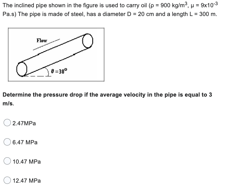 The inclined pipe shown in the figure is used to carry oil (p = 900 kg/m³, μ = 9x10-³
Pa.s) The pipe is made of steel, has a diameter D = 20 cm and a length L = 300 m.
Flow
Z
0=30⁰
Determine the pressure drop if the average velocity in the pipe is equal to 3
m/s.
2.47MPa
6.47 MPa
10.47 MPa
12.47 MPa