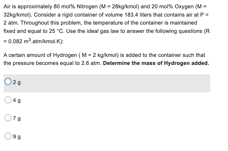 Air is approximately 80 mol% Nitrogen (M = 28kg/kmol) and 20 mol% Oxygen (M =
32kg/kmol). Consider a rigid container of volume 183.4 liters that contains air at P =
2 atm. Throughout this problem, the temperature of the container is maintained
fixed and equal to 25 °C. Use the ideal gas law to answer the following questions (R
= 0.082 m³.atm/kmol.K):
A certain amount of Hydrogen (M = 2 kg/kmol) is added to the container such that
the pressure becomes equal to 2.6 atm. Determine the mass of Hydrogen added.
02g
4 g
79
9 g