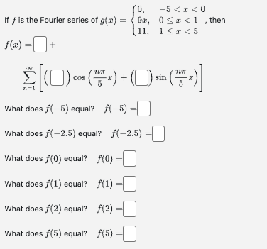 0,
If f is the Fourier series of g(x)=9x,
(11,
f(x) =+
N27
Σ[(0) cos (™T + ) + ( )) sin ( + )]
n=1
What does f(-5) equal? f(-5) =
What does f(-2.5) equal? ƒ(-2.5)
What does f(0) equal? ƒ(0)
What does f(1) equal? ƒ(1)
What does fƒ(2) equal? ƒ(2)
What does f(5) equal? f(5)
-5 < x < 0
0≤* <1, then
1≤z<5