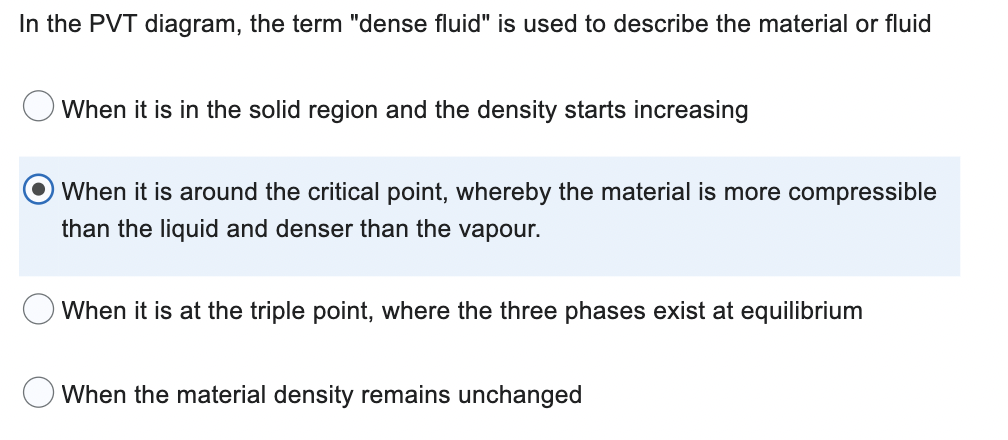 In the PVT diagram, the term "dense fluid" is used to describe the material or fluid
When it is in the solid region and the density starts increasing
When it is around the critical point, whereby the material is more compressible
than the liquid and denser than the vapour.
When it is at the triple point, where the three phases exist at equilibrium
When the material density remains unchanged