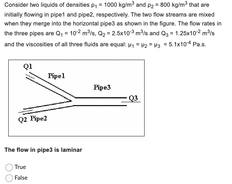 Consider two liquids of densities p₁ = 1000 kg/m³ and p₂ = 800 kg/m³ that are
initially flowing in pipe1 and pipe2, respectively. The two flow streams are mixed
when they merge into the horizontal pipe3 as shown in the figure. The flow rates in
the three pipes are Q₁ = 10-2 m³/s, Q₂ = 2.5x10-3 m³/s and Q3 = 1.25x10-² m³/s
and the viscosities of all three fluids are equal: μ₁ = µ₂ = µ3 = 5.1x10-4 Pa.s.
Q1
Q2 Pipe2
Pipel
The flow in pipe3 is laminar
True
False
Pipe3
Q3