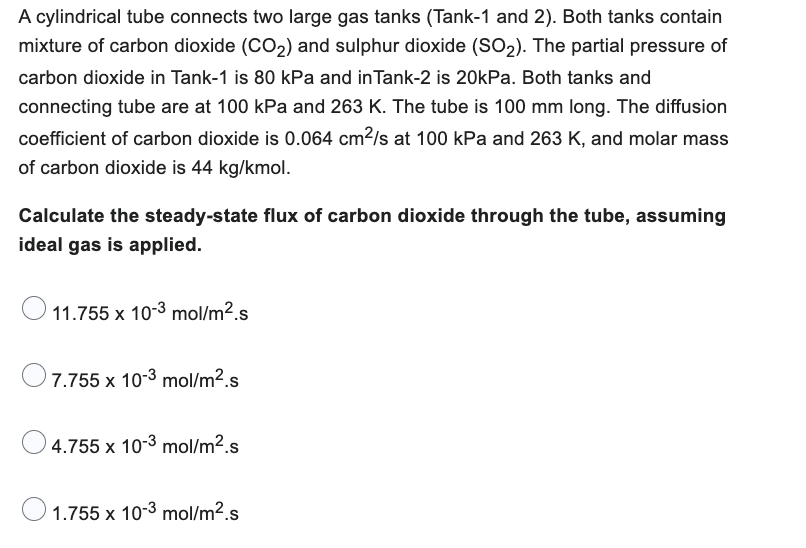 A cylindrical tube connects two large gas tanks (Tank-1 and 2). Both tanks contain
mixture of carbon dioxide (CO₂) and sulphur dioxide (SO₂). The partial pressure of
carbon dioxide in Tank-1 is 80 kPa and in Tank-2 is 20kPa. Both tanks and
connecting tube are at 100 kPa and 263 K. The tube is 100 mm long. The diffusion
coefficient of carbon dioxide is 0.064 cm²/s at 100 kPa and 263 K, and molar mass
of carbon dioxide is 44 kg/kmol.
Calculate the steady-state flux of carbon dioxide through the tube, assuming
ideal gas is applied.
11.755 x 10-3 mol/m².s
7.755 x 10-3 mol/m².s
4.755 x 10-3 mol/m².s
1.755 x 10-3 mol/m².s