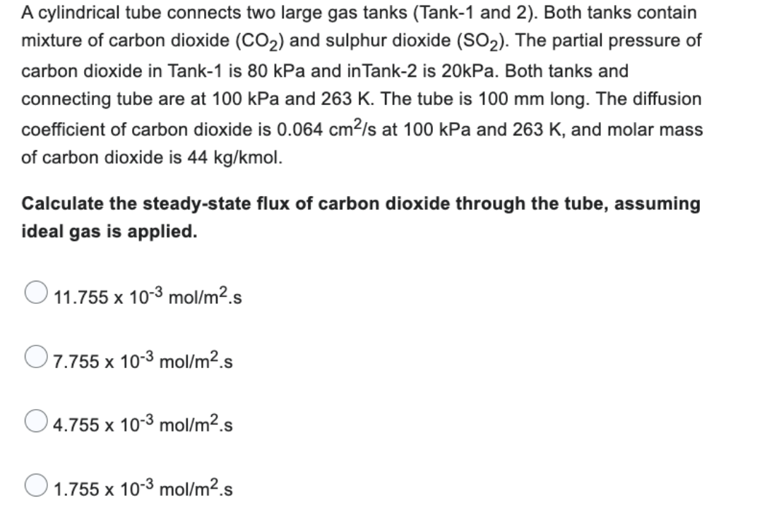 A cylindrical tube connects two large gas tanks (Tank-1 and 2). Both tanks contain
mixture of carbon dioxide (CO₂) and sulphur dioxide (SO₂). The partial pressure of
carbon dioxide in Tank-1 is 80 kPa and in Tank-2 is 20kPa. Both tanks and
connecting tube are at 100 kPa and 263 K. The tube is 100 mm long. The diffusion
coefficient of carbon dioxide is 0.064 cm²/s at 100 kPa and 263 K, and molar mass
of carbon dioxide is 44 kg/kmol.
Calculate the steady-state flux of carbon dioxide through the tube, assuming
ideal gas is applied.
11.755 x 10-3 mol/m².s
O 7.755 x 10-3 mol/m².s
4.755 x 10-3 mol/m².s
1.755 x 10-3 mol/m².s