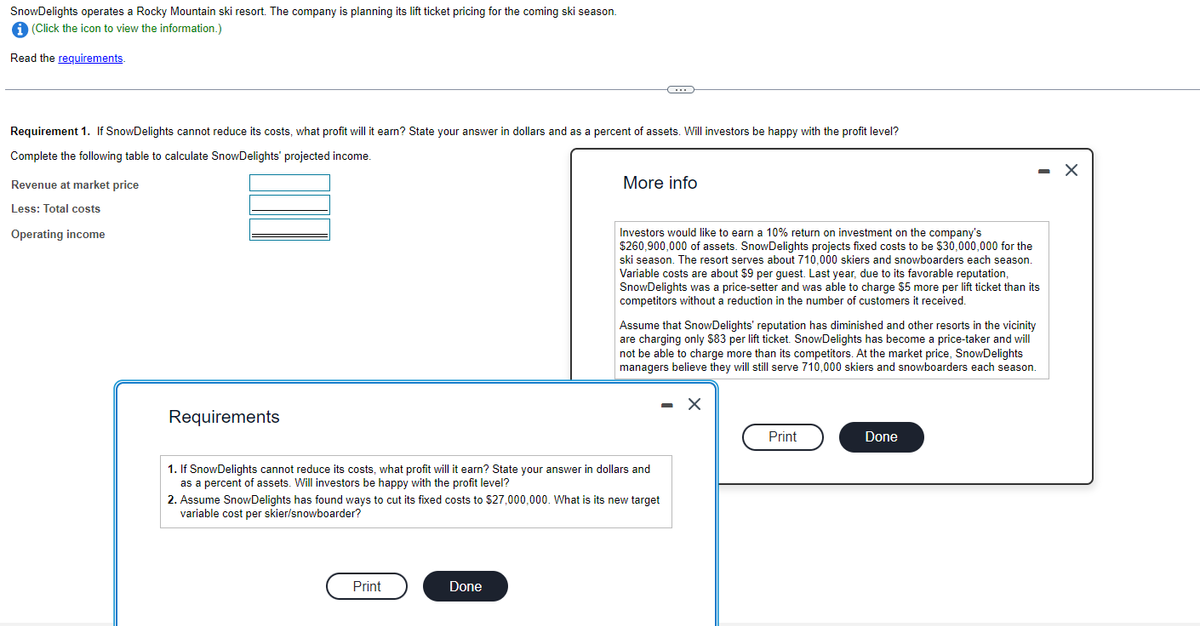 SnowDelights operates a Rocky Mountain ski resort. The company is planning its lift ticket pricing for the coming ski season.
i (Click the icon to view the information.)
Read the requirements.
Requirement 1. If SnowDelights cannot reduce its costs, what profit will it earn? State your answer in dollars and as a percent of assets. Will investors be happy with the profit level?
Complete the following table to calculate SnowDelights' projected income.
Revenue at market price
Less: Total costs
Operating income
Requirements
Print
C
More info
1. If SnowDelights cannot reduce its costs, what profit will it earn? State your answer in dollars and
as a percent of assets. Will investors be happy with the profit level?
Done
Investors would like to earn a 10% return on investment on the company's
$260,900,000 of assets. SnowDelights projects fixed costs to be $30,000,000 for the
ski season. The resort serves about 710,000 skiers and snowboarders each season.
Variable costs are about $9 per guest. Last year, due to its favorable reputation,
SnowDelights was a price-setter and was able to charge $5 more per lift ticket than its
competitors without a reduction in the number of customers it received.
2. Assume SnowDelights has found ways to cut its fixed costs to $27,000,000. What is its new target
variable cost per skier/snowboarder?
Assume that SnowDelights' reputation has diminished and other resorts in the vicinity
are charging only $83 per lift ticket. SnowDelights has become a price-taker and will
not be able to charge more than its competitors. At the market price, SnowDelights
managers believe they will still serve 710,000 skiers and snowboarders each season.
X
Print
Done
X