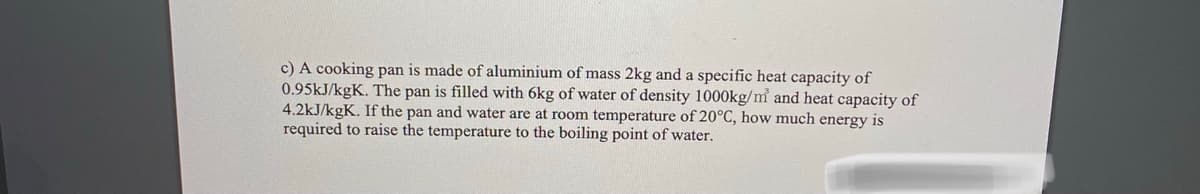 c) A cooking pan is made of aluminium of mass 2kg and a specific heat capacity of
0.95KJ/kgK. The pan is filled with 6kg of water of density 1000kg/m and heat capacity of
4.2kJ/kgK. If the pan and water are at room temperature of 20°C, how much energy is
required to raise the temperature to the boiling point of water.
