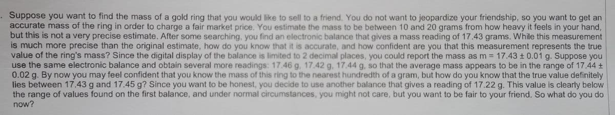 ·Suppose you want to find the mass of a gold ring that you would like to sell to a friend. You do not want to jeopardize your friendship, so you want to get an
accurate mass of the ring in order to charge a fair market price. You estimate the mass to be between 10 and 20 grams from how heavy it feels in your hand,
but this is not a very precise estimate. After some searching, you find an electronic balance that gives a mass reading of 17.43 grams. While this measurement
is much more precise than the original estimate, how do you know that it is accurate, and how confident are you that this measurement represents the true
value of the ring's mass? Since the digital display of the balance is limited to 2 decimal places, you could report the mass as m = 17.43 ± 0.01 g. Suppose you
use the same electronic balance and obtain several more readings: 17.46 g, 17.42 g, 17.44 g, so that the average mass appears to be in the range of 17.44 +
0.02 g. By now you may feel confident that you know the mass of this ring to the nearest hundredth of a gram, but how do you know that the true value definitely
lies between 17.43 g and 17.45 g? Since you want to be honest, you decide to use another balance that gives a reading of 17.22 g. This value is clearly below
the range of values found on the first balance, and under normal circumstances, you might not care, but you want to be fair to your friend. So what do you do
now?
