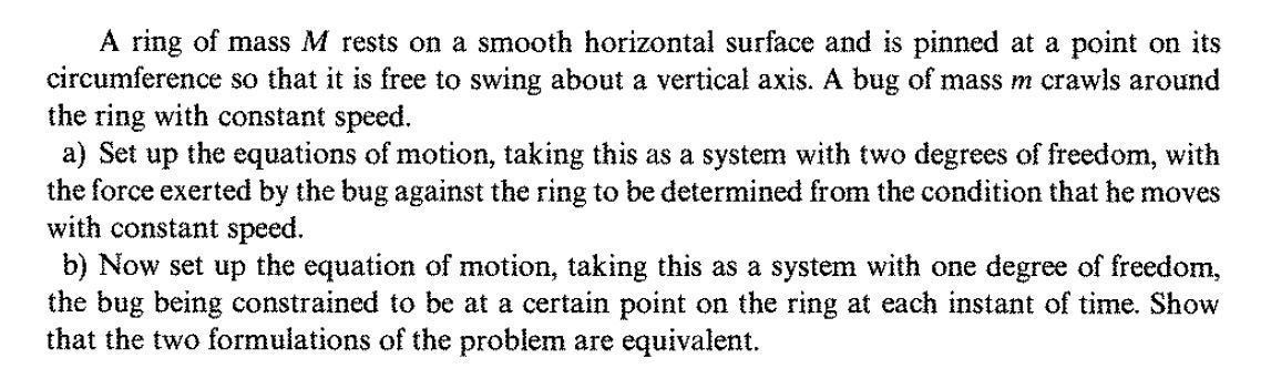 A ring of mass M rests on a smooth horizontal surface and is pinned at a point on its
circumference so that it is free to swing about a vertical axis. A bug of mass m crawls around
the ring with constant speed.
a) Set up the equations of motion, taking this as a system with two degrees of freedom, with
the force exerted by the bug against the ring to be determined from the condition that he moves
with constant speed.
b) Now set up the equation of motion, taking this as a system with one degree of freedom,
the bug being constrained to be at a certain point on the ring at each instant of time. Show
that the two formulations of the problem are equivalent.
