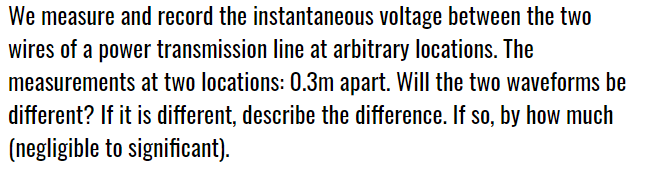 We measure and record the instantaneous voltage between the two
wires of a power transmission line at arbitrary locations. The
measurements at two locations: 0.3m apart. Will the two waveforms be
different? If it is different, describe the difference. If so, by how much
(negligible to significant).
