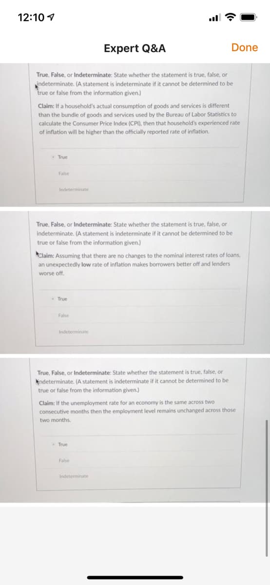 12:10 1
Expert Q&A
Done
True, False, or lIndeterminate: State whether the statement is true, false, or
indeterminate. (A statement is indeterminate if it cannot be determined to be
true or false from the information given.)
Claim: If a household's actual consumption of goods and services is different
than the bundle of goods and services used by the Bureau of Labor Statistics to
calculate the Consumer Price Index (CPI), then that household's experienced rate
of inflation will be higher than the officially reported rate of inflation.
True
False
Indeterminate
True, False, or Indeterminate: State whether the statement is true, false, or
indeterminate. (A statement is indeterminate if it cannot be determined to be
true or false from the information given.)
Claim: Assuming that there are no changes to the nominal interest rates of loans,
an unexpectedly low rate of inflation makes borrowers better off and lenders
worse off.
True
False
Indeterminate
True, False, or Indeterminate: State whether the statement is true, false, or
ndeterminate. (A statement is indeterminate if it cannot be determined to be
true or false from the information given.)
Claim: If the unemployment rate for an economy is the same across two
consecutive months then the employment level remains unchanged across those
two months.
True
False
Indeterminate
