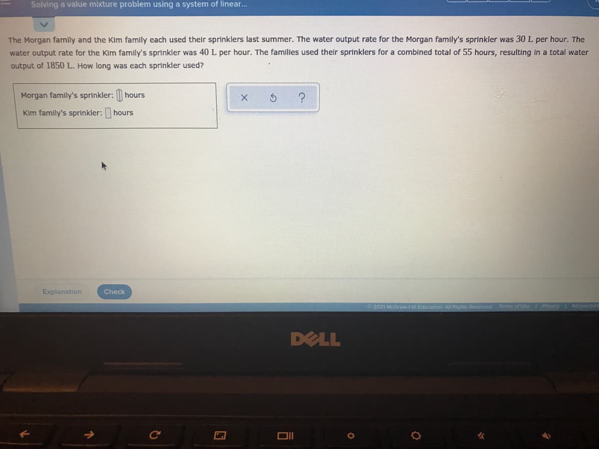 Solving a value mixture problem using a system of linear..
The Morgan family and the Kim famly each used their sprinklers last summer. The water output rate for the Morgan family's sprinkler was 30 L per hour. The
water output rate for the Kim family's sprinkler was 40 L per hour. The families used their sprinklers for a combined total of 55 hours, resulting in a total water
output of 1850 L. How long was each sprinkler used?
Morgan family's sprinkler: hours
Kim family's sprinkler: hours
Explanation
Check
2021 McGraw-Hill Education. All Rights Reserved.
Terms of Use Privacy Accessibilit
DELL
