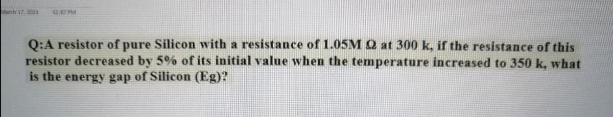 Manch 17, 2021
12:37 PM
Q:A resistor of pure Silicon with a resistance of 1.05M Q at 300 k, if the resistance of this
resistor decreased by 5% of its initial value when the temperature increased to 350 k, what
is the energy gap of Silicon (Eg)?
