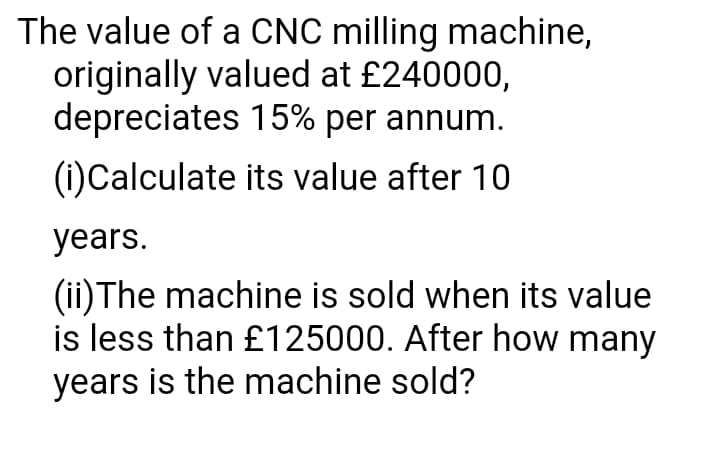 The value of a CNC milling machine,
originally valued at £240000,
depreciates 15% per annum.
(1)Calculate its value after 10
years.
(ii) The machine is sold when its value
is less than £125000. After how many
years is the machine sold?
