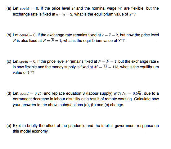 (a) Let covid = 0. If the price level P and the nominal wage W are flexible, but the
exchange rate is fixed at e = ē = 2, what is the equilibrium value of Y*?
(b) Let covid = 0. If the exchange rate remains fixed at e =ē = 2, but now the price level
Pis also fixed at P = P = 1, what is the equilibrium value of Y"?
(c) Let covid = 0. If the price level P remains fixed at P = P =1, but the exchange rate e
is now flexible and the money supply is fixed at M = M = 175, what is the equilibrium
value of Y*?
(d) Let covid = 0.25, and replace equation 3 (labour supply) with N, = 0.5, due to a
permanent decrease in labour disutility as a result of remote working. Calculate how
your answers to the above subquestions (a), (b) and (c) change.
(e) Explain briefly the effect of the pandemic and the implicit government response on
this model economy.
