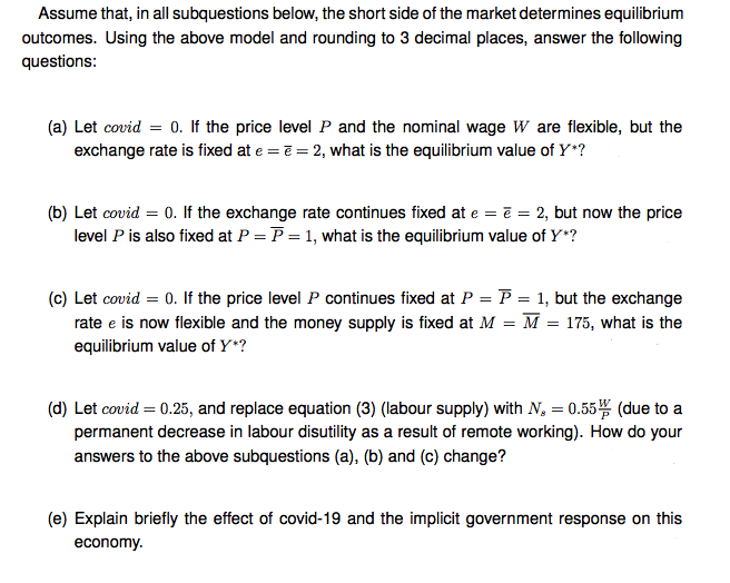 Assume that, in all subquestions below, the short side of the market determines equilibrium
outcomes. Using the above model and rounding to 3 decimal places, answer the following
questions:
(a) Let covid = 0. If the price level P and the nominal wage W are flexible, but the
exchange rate is fixed at e = ē = 2, what is the equilibrium value of Y*?
(b) Let covid = 0. If the exchange rate continues fixed at e = ē = 2, but now the price
level P is also fixed at P = P = 1, what is the equilibrium value of Y*?
(c) Let covid = 0. If the price level P continues fixed at P = P = 1, but the exchange
rate e is now flexible and the money supply is fixed at M = M = 175, what is the
equilibrium value of Y*?
(d) Let covid = 0.25, and replace equation (3) (labour supply) with N, = 0.55 (due to a
permanent decrease in labour disutility as a result of remote working). How do your
answers to the above subquestions (a), (b) and (c) change?
(e) Explain briefly the effect of covid-19 and the implicit government response on this
economy.
