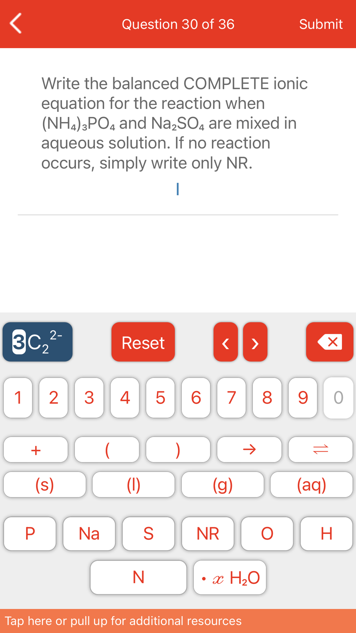 Question 30 of 36
Submit
Write the balanced COMPLETE ionic
equation for the reaction when
(NH,);PO4 and Na,SO, are mixed in
aqueous solution. If no reaction
Occurs, simply write only NR.
|
3C
2-
Reset
>
1
3
4
6.
7
8.
+
)
(s)
(1)
(g)
(aq)
Na
S
NR
N
• x H2O
Tap here or pull up for additional resources
11
P.
