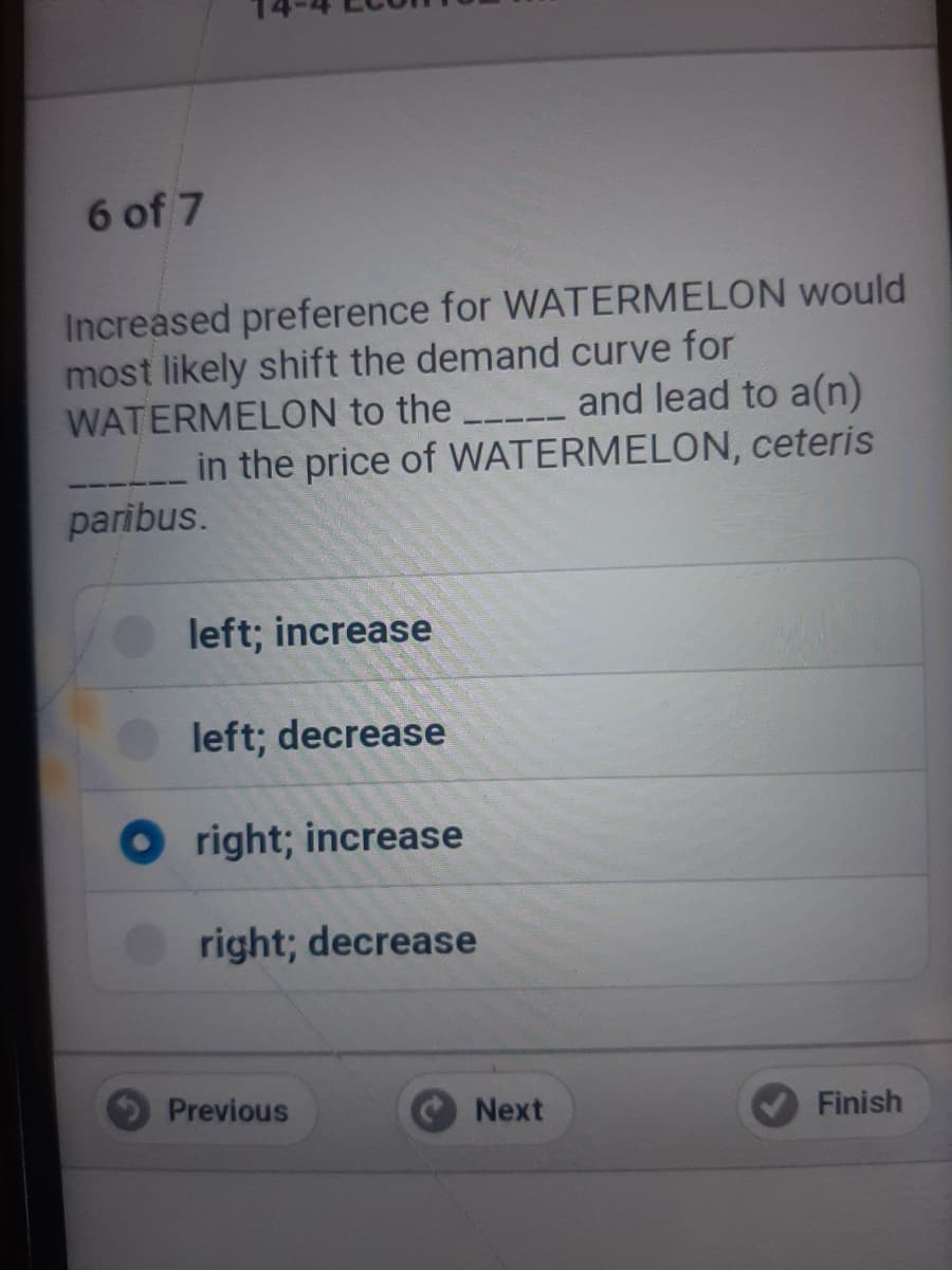 6 of 7
Increased preference for WATERMELON would
most likely shift the demand curve for
WATERMELON to the
_in the price of WATERMELON, ceteris
paribus.
and lead to a(n)
left; increase
left; decrease
O right; increase
right; decrease
Previous
Next
Finish
