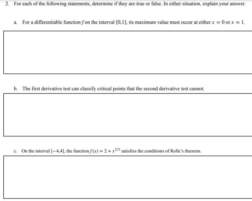 2. For each of the following statements, determine if they are true or false. In either situation, explain your answer.
For a differentiable function fon the interval [0,1], its maximum value must occur at either x = 0 or x = 1.
a.
b. The first derivative test can classify critical points that the second derivative test cannot.
c. On the interval [-4,4], the function f (x) = 2+ x2/3 satisfies the conditions of Rolle's theorem.
