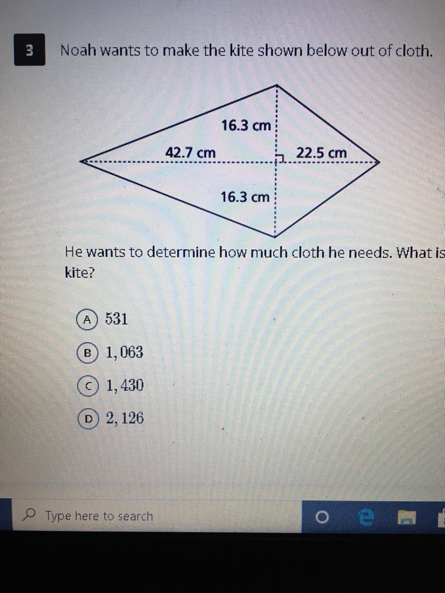 3
Noah wants to make the kite shown below out of cloth.
16.3 cm
42.7 cm
22.5 cm
16.3 cm
He wants to determine how much cloth he needs. What is
kite?
A) 531
B 1,063
1, 430
D 2, 126
Type here to search
