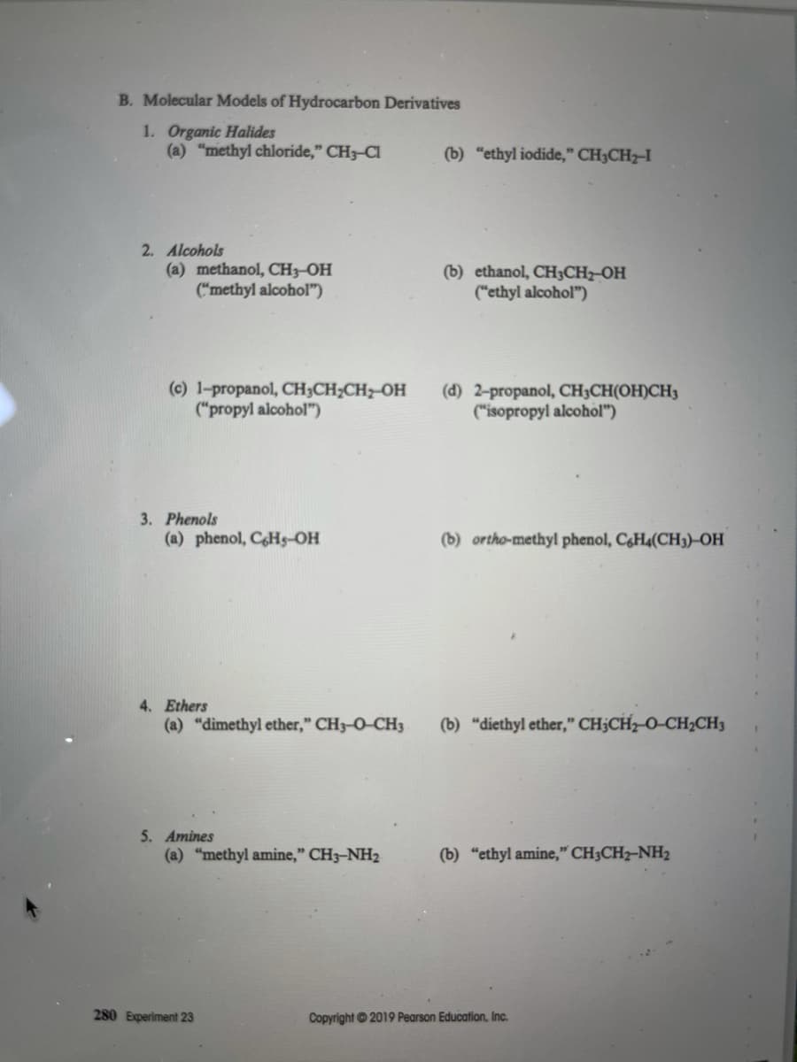 B. Molecular Models of Hydrocarbon Derivatives
1. Organic Halides
(a) "methyl chloride," CH3-CI
(b) "ethyl iodide," CH3CH2-I
2. Alcohols
(a) methanol, CH3-OH
("methyl alcohol")
(b) ethanol, CH3CHz-OH
("ethyl alcohol")
(c) 1-propanol, CH3CH;CH2 OH
("propyl alcohol")
(d) 2-propanol, CH;CH(OH)CH3
("isopropyl alcohol")
3. Phenols
(a) phenol, CHs-OH
(b) ortho-methyl phenol, C&H4(CH3)-OH
4. Ethers
(a) "dimethyl ether," CH3-O-CH3
(b) "diethyl ether," CH;CH2 O-CH2CH3
5. Amines
(a) "methyl amine," CH3-NH2
(b) "ethyl amine," CH3CH2-NH2
280 Experiment 23
Copyright ©2019 Pearson Education, Inc.

